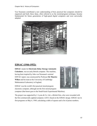 Chapter No 6:  History of Computers 
67 
 
Von Neumann contributed a new understanding of how practical fast computers should be
organized and built; these ideas, often referred to as the stored-program technique, became
fundamental for future generations of high-speed digital computers and were universally
adopted.
EDSAC (1946-1952):
EDSAC stands for Electronic Delay Storage Automatic
Calculator, was an early British computer. The machine,
having been inspired by John von Neumann's seminal
EDVAC report, was constructed by Professor Sir Maurice
Wilkes and his team at the University of Cambridge
Mathematical Laboratory in England.
EDSAC was the world's first practical stored program
electronic computer, although not the first stored program
computer (that honor goes to the Small-Scale Experimental Machine).
The project was supported by J. Lyons & Co. Ltd., a British firm, who were rewarded with
the first commercially applied computer, LEO I, based on the EDSAC design. EDSAC ran its
first programs on May 6, 1949, calculating a table of squares and a list of prime numbers.
 