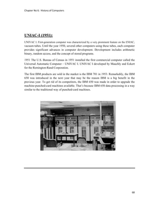 Chapter No 6:  History of Computers 
68 
 
UNIAC-I (1951):
UNIVAC I. First-generation computer was characterized by a very prominent feature on the ENIAC,
vacuum tubes. Until the year 1950, several other computers using these tubes, each computer
provides significant advances in computer development. Development includes arithmetic
binary, random access, and the concept of stored programs.
1951 The U.S. Bureau of Census in 1951 installed the first commercial computer called the
Universal Automatic Computer – UNIVAC I. UNIVAC I developed by Mauchly and Eckert
for the Remington-Rand Corporation.
The first IBM products are sold in the market is the IBM 701 in 1953. Remarkably, the IBM
650 was introduced in the next year that may be the reason IBM is a big benefit in the
previous year. To get rid of its competitors, the IBM 650 was made in order to upgrade the
machine-punched-card machines available. That’s because IBM 650 data processing in a way
similar to the traditional way of punched-card machines.
 