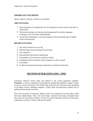 Chapter No 6:  History of Computers 
71 
 
IMPORTANT MACHINES:
Mark-I, EDSAC, EDVAC, UNIVAC-I and ENIAC
ADVANTAGES:
1. After long history of computations, the 1G computers are able to process any tasks in
milliseconds.
2. The hardware designs are functioned and programmed by machine languages
(Languages close to machine understanding).
3. Vacuum tube technology is very much important which opened the gates of digital
world communication.
DISADVANTAGES:
1. Size of that machines are very big
2. Required large amount of energy for processing
3. Very expensive
4. Heat generated and need air conditioning.
5. Not portable ( never take from one place to other)
6. Comparing with 5G computers, these computers are slow in speed.
7. Not reliable
8. In order to get proper processing, maintenance is required continuously.
SECOND GENERATION (1942 - 1955)
Transistors replaced vacuum tubes and ushered in the second generation computer.
Transistor is a device composed of semiconductor material that amplifies a signal or opens
or closes a circuit. Invented in 1947 at Bell Labs, transistors have become the key ingredient
of all digital circuits, including computers. Today's latest microprocessor contains tens of
millions of microscopic transistors.
Prior to the invention of transistors, digital circuits were composed of vacuum tubes, which
had many disadvantages. They were much larger, required more energy, dissipated more
heat, and were more prone to failures. It's safe to say that without the invention of transistors,
computing as we know it today would not be possible.
 