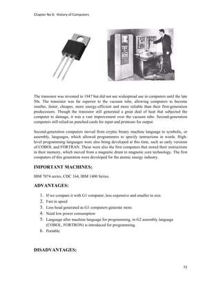 Chapter No 6:  History of Computers 
72 
 
The transistor was invented in 1947 but did not see widespread use in computers until the late
50s. The transistor was far superior to the vacuum tube, allowing computers to become
smaller, faster, cheaper, more energy-efficient and more reliable than their first-generation
predecessors. Though the transistor still generated a great deal of heat that subjected the
computer to damage, it was a vast improvement over the vacuum tube. Second-generation
computers still relied on punched cards for input and printouts for output.
Second-generation computers moved from cryptic binary machine language to symbolic, or
assembly, languages, which allowed programmers to specify instructions in words. High-
level programming languages were also being developed at this time, such as early versions
of COBOL and FORTRAN. These were also the first computers that stored their instructions
in their memory, which moved from a magnetic drum to magnetic core technology. The first
computers of this generation were developed for the atomic energy industry.
IMPORTANT MACHINES:
IBM 7074 series, CDC 164, IBM 1400 Series.
ADVANTAGES:
1. If we compare it with G1 computer, less expensive and smaller in size.
2. Fast in speed
3. Less head generated as G1 computers generate more.
4. Need low power consumption
5. Language after machine language for programming, in G2 assembly language
(COBOL, FORTRON) is introduced for programming.
6. Portable.
DISADVANTAGES:
 