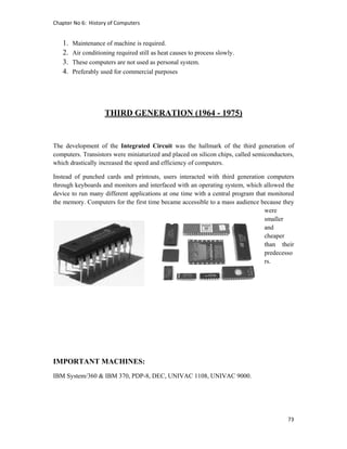 Chapter No 6:  History of Computers 
73 
 
1. Maintenance of machine is required.
2. Air conditioning required still as heat causes to process slowly.
3. These computers are not used as personal system.
4. Preferably used for commercial purposes
THIRD GENERATION (1964 - 1975)
The development of the Integrated Circuit was the hallmark of the third generation of
computers. Transistors were miniaturized and placed on silicon chips, called semiconductors,
which drastically increased the speed and efficiency of computers.
Instead of punched cards and printouts, users interacted with third generation computers
through keyboards and monitors and interfaced with an operating system, which allowed the
device to run many different applications at one time with a central program that monitored
the memory. Computers for the first time became accessible to a mass audience because they
were
smaller
and
cheaper
than their
predecesso
rs.
IMPORTANT MACHINES:
IBM System/360 & IBM 370, PDP-8, DEC, UNIVAC 1108, UNIVAC 9000.
 