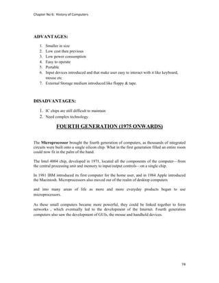 Chapter No 6:  History of Computers 
74 
 
ADVANTAGES:
1. Smaller in size
2. Low cost then previous
3. Low power consumption
4. Easy to operate
5. Portable
6. Input devices introduced and that make user easy to interact with it like keyboard,
mouse etc
7. External Storage medium introduced like floppy & tape.
DISADVANTAGES:
1. IC chips are still difficult to maintain
2. Need complex technology.
FOURTH GENERATION (1975 ONWARDS)
The Microprocessor brought the fourth generation of computers, as thousands of integrated
circuits were built onto a single silicon chip. What in the first generation filled an entire room
could now fit in the palm of the hand.
The Intel 4004 chip, developed in 1971, located all the components of the computer—from
the central processing unit and memory to input/output controls—on a single chip.
In 1981 IBM introduced its first computer for the home user, and in 1984 Apple introduced
the Macintosh. Microprocessors also moved out of the realm of desktop computers
and into many areas of life as more and more everyday products began to use
microprocessors.
As these small computers became more powerful, they could be linked together to form
networks , which eventually led to the development of the Internet. Fourth generation
computers also saw the development of GUIs, the mouse and handheld devices.
 