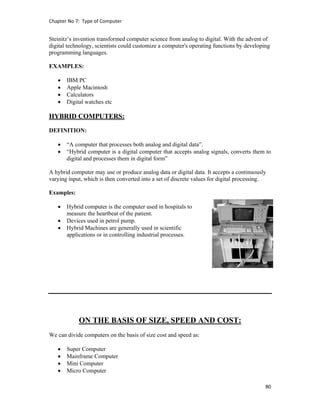 Chapter No 7:  Type of Computer 
80 
 
Steinitz’s invention transformed computer science from analog to digital. With the advent of
digital technology, scientists could customize a computer's operating functions by developing
programming languages.
EXAMPLES:
 IBM PC
 Apple Macintosh
 Calculators
 Digital watches etc
HYBRID COMPUTERS:
DEFINITION:
 “A computer that processes both analog and digital data”.
 “Hybrid computer is a digital computer that accepts analog signals, converts them to
digital and processes them in digital form”
A hybrid computer may use or produce analog data or digital data. It accepts a continuously
varying input, which is then converted into a set of discrete values for digital processing.
Examples:
 Hybrid computer is the computer used in hospitals to
measure the heartbeat of the patient.
 Devices used in petrol pump.
 Hybrid Machines are generally used in scientific
applications or in controlling industrial processes.
ON THE BASIS OF SIZE, SPEED AND COST:
We can divide computers on the basis of size cost and speed as:
 Super Computer
 Mainframe Computer
 Mini Computer
 Micro Computer
 