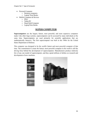 Chapter No 7:  Type of Computer 
81 
 
 Personal Computer
o Desktop computers
o Laptop /Note Books
 Mobile Computer & Devices
o PDA
o Tablet PC
o Hand Held Computer
o Laptop/Note Books
SUPER COMPUTER
Supercomputers are the largest, fastest, most powerful, and most expensive computers
made. Like other large systems, supercomputers can be accessed by many individuals at the
same time. Supercomputers are used primarily for scientific applications that are
mathematically intensive. The first supercomputer was built in the 1960s for the United
States Department of Defense.
This computer was designed to be the world's fastest and most powerful computer of that
time. The commitment to create the fastest, most powerful computer in the world is still the
driving force behind the development of supercomputers. Manufacturers produce relatively
few of any one model of supercomputer, and they spend millions of dollars on research and
development of new machines.
 