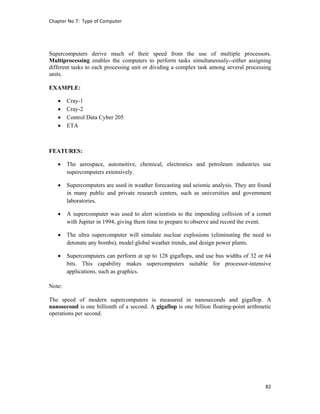 Chapter No 7:  Type of Computer 
82 
 
Supercomputers derive much of their speed from the use of multiple processors.
Multiprocessing enables the computers to perform tasks simultaneously--either assigning
different tasks to each processing unit or dividing a complex task among several processing
units.
EXAMPLE:
 Cray-1
 Cray-2
 Control Data Cyber 205
 ETA
FEATURES:
 The aerospace, automotive, chemical, electronics and petroleum industries use
supercomputers extensively.
 Supercomputers are used in weather forecasting and seismic analysis. They are found
in many public and private research centers, such as universities and government
laboratories.
 A supercomputer was used to alert scientists to the impending collision of a comet
with Jupiter in 1994, giving them time to prepare to observe and record the event.
 The ultra supercomputer will simulate nuclear explosions (eliminating the need to
detonate any bombs), model global weather trends, and design power plants.
 Supercomputers can perform at up to 128 gigaflops, and use bus widths of 32 or 64
bits. This capability makes supercomputers suitable for processor-intensive
applications, such as graphics.
Note:
The speed of modern supercomputers is measured in nanoseconds and gigaflop. A
nanosecond is one billionth of a second. A gigaflop is one billion floating-point arithmetic
operations per second.
 