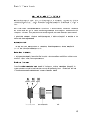 Chapter No 7:  Type of Computer 
83 
 
MAINFRAME COMPUTER
Mainframe computers are the most powerful computers. A mainframe computer may contain
several microprocessors. A single mainframe computer can be used by hundreds of people at
once.
Each user has his own terminal that is connected to the mainframe. Mainframe computers
are usually kept in a special cooled, clean computer room. Minicomputers are medium-sized
computers which are more powerful than microcomputers but not as powerful as mainframes.
A mainframe computer system is usually composed of several computers in addition to the
mainframe, or host processor.
Host Processor:
The host processor is responsible for controlling the other processors, all the peripheral
devices, and the mathematics operations.
Front End processor:
A front-end processor is responsible for handling communications to and from all the remote
terminals connected to the computer system.
Back end Processor:
Sometimes a back-end processor is used to handle data retrieval operations. Although the
host computer could perform all these operations, it can be used more efficiently if relieved
of time-consuming chores that do not require processing speed.
 