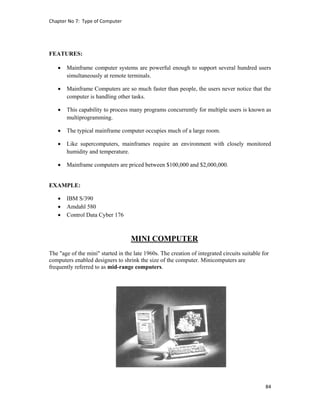 Chapter No 7:  Type of Computer 
84 
 
FEATURES:
 Mainframe computer systems are powerful enough to support several hundred users
simultaneously at remote terminals.
 Mainframe Computers are so much faster than people, the users never notice that the
computer is handling other tasks.
 This capability to process many programs concurrently for multiple users is known as
multiprogramming.
 The typical mainframe computer occupies much of a large room.
 Like supercomputers, mainframes require an environment with closely monitored
humidity and temperature.
 Mainframe computers are priced between $100,000 and $2,000,000.
EXAMPLE:
 IBM S/390
 Amdahl 580
 Control Data Cyber 176
MINI COMPUTER
The "age of the mini" started in the late 1960s. The creation of integrated circuits suitable for
computers enabled designers to shrink the size of the computer. Minicomputers are
frequently referred to as mid-range computers.
 