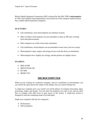 Chapter No 7:  Type of Computer 
85 
 
Before Digital Equipment Corporation (DEC) released the first DEC PDP-8 minicomputer
in 1968, most medium-sized organizations were priced out of the computer market because
they couldn't afford mainframe computers.
FEACTURES:
 Like mainframes, most minicomputers are multiuser systems.
 Many of today's minicomputers can accommodate as many as 200 users working
from individual terminals.
 Mini computers are a little slower than mainframe.
 Like mainframes, minicomputers can accommodate remote users, but not as many.
 Minicomputers' input, output, and storage devices look like those on mainframes.
 Minicomputers have slightly less storage, and the printers are slightly slower.
EXAMPLE:
 IBM AS/400
 IBM SYSTEM 360
 HP 3000
 PRIME 9755
MICROCOMPUTER
When you are working on a multiuser computer, such as a mainframe or minicomputer, you
can control the input and see the output on the display, but you control nothing else.
A single-user computer gives you control over all the phases of computer processing: input,
processing, output, and storage. You can select the programs you want to use, and you don't
have to compete with other users to gain access to the system. A single-user system is
designed to meet the computing needs of an individual.
Single-user computers fall into two categories:
 Workstations
 Microcomputers.
 