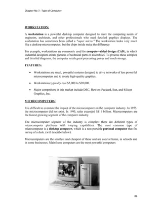 Chapter No 7:  Type of Computer 
86 
 
WORKSTATION:
A workstation is a powerful desktop computer designed to meet the computing needs of
engineers, architects, and other professionals who need detailed graphics displays. The
workstation has sometimes been called a "super micro." The workstation looks very much
like a desktop microcomputer, but the chips inside make the difference
For example, workstations are commonly used for computer-aided design (CAD), in which
industrial designers create pictures of technical parts or assemblies. To process these complex
and detailed diagrams, the computer needs great processing power and much storage.
FEATURES:
 Workstations are small, powerful systems designed to drive networks of less powerful
microcomputers and to create high-quality graphics.
 Workstations typically cost $5,000 to $20,000.
 Major competitors in this market include DEC, Hewlett-Packard, Sun, and Silicon
Graphics, Inc.
MICROCOMPUTERS:
It is difficult to overstate the impact of the microcomputer on the computer industry. In 1975,
the microcomputer did not exist. In 1995, sales exceeded $116 billion. Microcomputers are
the fastest growing segment of the computer industry.
The microcomputer segment of the industry is complex; there are different types of
microcomputer platforms with varying capabilities. The most common type of
microcomputer is a desktop computer, which is a non portable personal computer that fits
on top of a desk. (will describe below).
Microcomputers are the smallest and cheapest of these and are used at home, in schools and
in some businesses. Mainframe computers are the most powerful computers
 