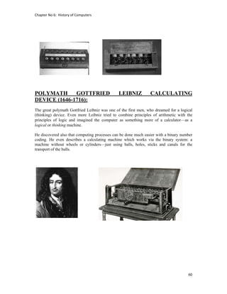 Chapter No 6:  History of Computers 
60 
 
POLYMATH GOTTFRIED LEIBNIZ CALCULATING
DEVICE (1646-1716):
The great polymath Gottfried Leibniz was one of the first men, who dreamed for a logical
(thinking) device. Even more Leibniz tried to combine principles of arithmetic with the
principles of logic and imagined the computer as something more of a calculator—as a
logical or thinking machine.
He discovered also that computing processes can be done much easier with a binary number
coding. He even describes a calculating machine which works via the binary system: a
machine without wheels or cylinders—just using balls, holes, sticks and canals for the
transport of the balls.
 