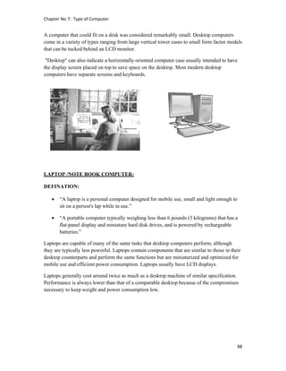 Chapter No 7:  Type of Computer 
88 
 
A computer that could fit on a desk was considered remarkably small. Desktop computers
come in a variety of types ranging from large vertical tower cases to small form factor models
that can be tucked behind an LCD monitor.
"Desktop" can also indicate a horizontally-oriented computer case usually intended to have
the display screen placed on top to save space on the desktop. Most modern desktop
computers have separate screens and keyboards.
LAPTOP /NOTE BOOK COMPUTER:
DEFINATION:
 “A laptop is a personal computer designed for mobile use, small and light enough to
sit on a person's lap while in use.”
 “A portable computer typically weighing less than 6 pounds (3 kilograms) that has a
flat-panel display and miniature hard disk drives, and is powered by rechargeable
batteries.”
Laptops are capable of many of the same tasks that desktop computers perform, although
they are typically less powerful. Laptops contain components that are similar to those in their
desktop counterparts and perform the same functions but are miniaturized and optimized for
mobile use and efficient power consumption. Laptops usually have LCD displays.
Laptops generally cost around twice as much as a desktop machine of similar specification.
Performance is always lower than that of a comparable desktop because of the compromises
necessary to keep weight and power consumption low.
 