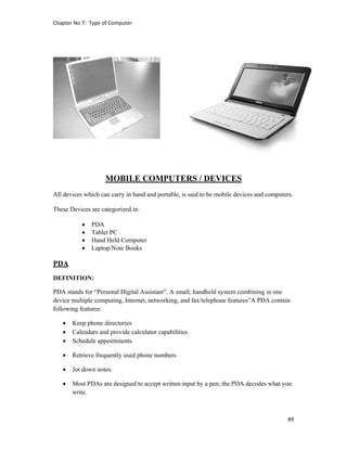 Chapter No 7:  Type of Computer 
89 
 
MOBILE COMPUTERS / DEVICES
All devices which can carry in hand and portable, is said to be mobile devices and computers.
These Devices are categorized in:
 PDA
 Tablet PC
 Hand Held Computer
 Laptop/Note Books
PDA
DEFINITION:
PDA stands for “Personal Digital Assistant”. A small, handheld system combining in one
device multiple computing, Internet, networking, and fax/telephone features”A PDA contain
following features:
 Keep phone directories
 Calendars and provide calculator capabilities
 Schedule appointments
 Retrieve frequently used phone numbers
 Jot down notes.
 Most PDAs are designed to accept written input by a pen; the PDA decodes what you
write.
 