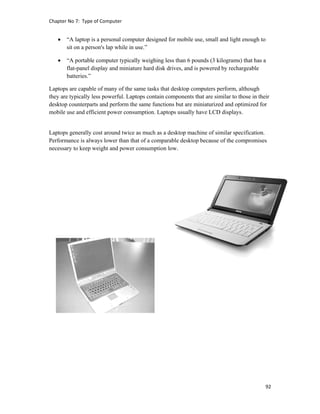 Chapter No 7:  Type of Computer 
92 
 
 “A laptop is a personal computer designed for mobile use, small and light enough to
sit on a person's lap while in use.”
 “A portable computer typically weighing less than 6 pounds (3 kilograms) that has a
flat-panel display and miniature hard disk drives, and is powered by rechargeable
batteries.”
Laptops are capable of many of the same tasks that desktop computers perform, although
they are typically less powerful. Laptops contain components that are similar to those in their
desktop counterparts and perform the same functions but are miniaturized and optimized for
mobile use and efficient power consumption. Laptops usually have LCD displays.
Laptops generally cost around twice as much as a desktop machine of similar specification.
Performance is always lower than that of a comparable desktop because of the compromises
necessary to keep weight and power consumption low.
 
