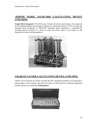 Chapter No 6:  History of Computers 
61 
 
JOSEPH MARIE JACQUARD CALCULATING DEVICE
(1752-1834):
Joseph Marie Jacquard (1752-1834) was a French silk weaver and inventor, who improved
on the original punched card design of Jacques de Vaucanson's loom of 1745, to invent the
Jacquard loom mechanism in 1804-1805. Jacquard's loom mechanism is controlled by
recorded patterns of holes in a string of cards, and allows, what is now known as, the
Jacquard weaving of intricate patterns.
CHARLES XAVIER CALCULATING DEVICE (1785-1870):
Charles Xavier Thomas de Colmar invented the first calculating machine to be produced in
large numbers. This invention came about in France in 1820 as part of a national competition
and the machine was called the Arithmometer.
 