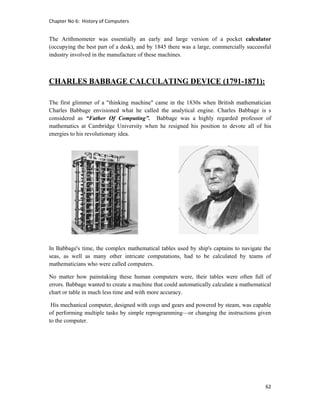 Chapter No 6:  History of Computers 
62 
 
The Arithmometer was essentially an early and large version of a pocket calculator
(occupying the best part of a desk), and by 1845 there was a large, commercially successful
industry involved in the manufacture of these machines.
CHARLES BABBAGE CALCULATING DEVICE (1791-1871):
The first glimmer of a "thinking machine" came in the 1830s when British mathematician
Charles Babbage envisioned what he called the analytical engine. Charles Babbage is s
considered as “Father Of Computing”. Babbage was a highly regarded professor of
mathematics at Cambridge University when he resigned his position to devote all of his
energies to his revolutionary idea.
In Babbage's time, the complex mathematical tables used by ship's captains to navigate the
seas, as well as many other intricate computations, had to be calculated by teams of
mathematicians who were called computers.
No matter how painstaking these human computers were, their tables were often full of
errors. Babbage wanted to create a machine that could automatically calculate a mathematical
chart or table in much less time and with more accuracy.
His mechanical computer, designed with cogs and gears and powered by steam, was capable
of performing multiple tasks by simple reprogramming—or changing the instructions given
to the computer.
 