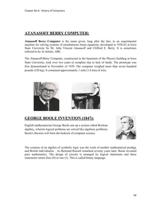 Chapter No 6:  History of Computers 
64 
 
ATANASOFF BERRY COMPUTER:
Atanasoff Berry Computer is the name given, long after the fact, to an experimental
machine for solving systems of simultaneous linear equations, developed in 1938-42 at Iowa
State University by Dr. John Vincent Atanasoff and Clifford E. Berry. It is sometimes
referred to by its initials, ABC.
The Atanasoff-Berry Computer, constructed in the basement of the Physics building at Iowa
State University, took over two years to complete due to lack of funds. The prototype was
first demonstrated in November of 1939. The computer weighed more than seven hundred
pounds (320 kg). It contained approximately 1 mile (1.6 km) of wire.
GEORGE BOOLE INVENTION (1847):
English mathematician George Boole sets up a system called Boolean
algebra,, wherein logical problems are solved like algebraic problems.
Boole's theories will form the bedrock of computer science.
The creation of an algebra of symbolic logic was the work of another mathematical prodigy
and British individualist. . As Bertrand Russell remarked seventy years later, Boole invented
pure mathematics. The design of circuits is arranged by logical statements and these
statements return Zero (0) or one (1). This is called binary language.
 