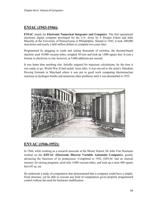 Chapter No 6:  History of Computers 
66 
 
ENIAC (1943-1946):
ENIAC stands for Electronic Numerical Integrator and Computer. The first operational
electronic digital computer developed for the U.S. Army by J. Presper Eckert and John
Mauchly at the University of Pennsylvania in Philadelphia. Started in 1943, it took 200,000
man-hours and nearly a half million dollars to complete two years later.
Programmed by plugging in cords and setting thousands of switches, the decimal-based
machine used 18,000 vacuum tubes, weighed 30 tons and took up 1,800 square feet. It cost a
fortune in electricity to run; however, at 5,000 additions per second,
It was faster than anything else. Initially targeted for trajectory calculations, by the time it
was ready to go, World War II had ended. Soon after, it was moved to the army's Aberdeen
Proving Grounds in Maryland where it was put to good work computing thermonuclear
reactions in hydrogen bombs and numerous other problems until it was dismantled in 1955.
ENVAC (1946-1952):
In 1944, while working as a research associate at the Moore School, Dr John Von Neumann
worked on the EDVAC (Electronic Discrete Variable Automatic Computer), greatly
advancing the functions of its predecessor. Completed in 1952, EDVAC had an internal
memory for storing programs, used only 3,600 vacuum tubes, and took up a mere 490 square
feet (45 sq. m).
He undertook a study of computation that demonstrated that a computer could have a simple,
fixed structure, yet be able to execute any kind of computation given properly programmed
control without the need for hardware modification.
 