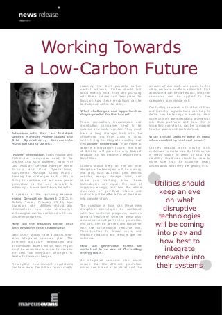 Working Towards
        a Low-Carbon Future
                                            reaching the best possible carbon          amount of risk each one poses to the
                                            neutral outcome. Utilities should first    utility resource portfolio estimated. Risk
                                            know exactly what they are pursuing        assessment can be carried out, and then
                                            with these policies and then place the     resources can be applied to the
                                            focus on how these regulations can be      categories to minimize risk.
                                            best aligned within the utility.
                                                                                       Conducting research with other utilities
                                            What challenges and opportunities          and industry organizations can help to
                                            do you predict for the future?             define how technology is evolving. How
                                                                                       some utilities are integrating technology
                                            Power generation, transmission and         into their portfolios and how this is
                                            distribution companies need to be          impacting operations, can be compared
                                            creative and work together. They must      to other plants and costs defined.
Interview with: Paul Lau, Assistant         have a long strategic look into the
General Manager Power Supply and            challenges that each utility is facing     What should utilities keep in mind
Grid   Operations,       Sacramento         when trying to integrate existing and      when combining heat and power?
Municipal Utility District                  new power generation, in an effort to
                                            achieve a low-carbon future. This kind     Utilities should work closely with
                                            of thinking will pave the way forward      customers to make sure that this option
“Power generation, transmission and         because this will become a requirement     is really viable in term of cost and
distribution companies need to be           for utilities.                             reliability. Great care should be taken to
creative and work together,” says Paul                                                 make sure that the customer really
Lau, Assistant General Manager Power        Utilities should keep an eye on what       understands what they are getting into.
Supply and Grid Operations,                 disruptive technologies will be coming
Sacramento Municipal Utility District.      into play, such as smart grid, electric
Knowing the challenges each utility is      vehicles, energy storage, solar, and
facing to combine old and new power         shal e gas fracking. H ow the se
generation is the way forward to
achieving a low-carbon future, he adds.
                                            technologies will impact the cost of
                                            supplying energy, and how the whole
                                                                                          Utilities should
A speaker at the upcoming marcus
                                            dynamics of gas-fired plants and
                                            contracts will be affected must be taken
                                                                                            keep an eye
evans Generation Summit 2013, in
Dallas, Texas, February 25-26, Lau
                                            into consideration.
                                                                                               on what
                                                                                             disruptive
discusses why utilities should ask          The question is how can these new
themse lves how new disruptive              disruptive technologies be combined
technologies can be combined with new       with new customer programs, such as
customer programs.                          demand response? Whether these play
                                            a more combined part in the generation
                                                                                            technologies
How can the industry better deal
with environmental challenges?
                                            mix can then be defined and compared
                                            with the conventional resource mix.
                                                                                          will be coming
Each utility should have a robust long-
                                            Opportunities to lower costs and
                                            improve reliability and services are the       into play and
                                                                                            how best to
term integrated resource plan. The          outcome.
different available renewables and
transmission access within each region      How can generation assets be
must be examined in order to develop
the best risk mitigation strategies to
                                            optimized in an era of fluctuating
                                            energy costs?
                                                                                              integrate
deal with those challenges.
                                            An integrated resource plan would
                                                                                          renewable into
Prescriptive environment regulations
can take away flexibilities from actually
                                            ensure that the different generation
                                            mixes are looked at in detail and the          their systems
 