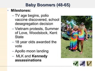 Baby Boomers (48-65) Milestones: TV age begins, polio vaccine discovered, school desegregation decision Vietnam protests, Summer of Love, Woodstock, Kent State 18 year olds awarded the vote Apollo moon landing MLK and  Kennedy assassinations  