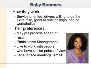 Baby Boomers How they work Service oriented, driven, willing to go the extra mile, good at relationships, can be workaholics Their preferences May put process ahead of  result Participative Management Like to work with people  who have similar points of view Face to face meetings, email 