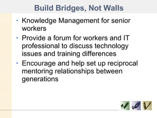 Build Bridges, Not Walls Knowledge Management for senior workers Provide a forum for workers and IT professional to discuss technology issues and training differences Encourage and help set up reciprocal mentoring relationships between generations 