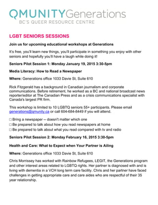  
 
LGBT SENIORS SESSIONS
Join us for upcoming educational workshops at Generations
It’s free, you’ll learn new things, you’ll participate in something you enjoy with other
seniors and hopefully you’ll have a laugh while doing it!
Seniors Pilot Session 1: Monday January 19, 2015 3:30-5pm
Media Literacy: How to Read a Newspaper
Where: Generations office 1033 Davie St, Suite 610
Rick Fitzgerald has a background in Canadian journalism and corporate
communications. Before retirement, he worked as a BC and national broadcast news
reporter/editor at The Canadian Press and as a crisis communications specialist with
Canada's largest PR firm.
This workshop is limited to 10 LGBTQ seniors 55+ participants. Please email
generations@qmunity.ca or call 604-684-8449 if you will attend.
□ Bring a newspaper -- doesn't matter which one
□ Be prepared to talk about how you read newspapers at home
□ Be prepared to talk about what you read compared with tv and radio
Seniors Pilot Session 2: Monday February 16, 2015 3:30-5pm
Health and Care: What to Expect when Your Partner is Ailing
Where: Generations office 1033 Davie St, Suite 610
Chris Morrissey has worked with Rainbow Refugees, LEGIT, the Generations program
and other interest areas related to LGBTQ rights. Her partner is diagnosed with and is
living with dementia in a VCH long term care facility. Chris and her partner have faced
challenges in getting appropriate care and care aides who are respectful of their 35
year relationship.
 