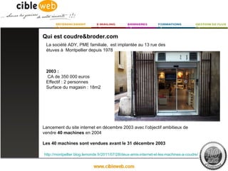 Qui est coudre&broder.com
 La société ADY, PME familiale, est implantée au 13 rue des
 étuves à Montpellier depuis 1978



 2003 :
  CA de 350 000 euros
 Effectif : 2 personnes
 Surface du magasin : 18m2




Lancement du site internet en décembre 2003 avec l‘objectif ambitieux de
vendre 40 machines en 2004

Les 40 machines sont vendues avant le 31 décembre 2003

http://montpellier.blog.lemonde.fr/2011/07/28/deux-amis-internet-et-les-machines-a-coudre/
 