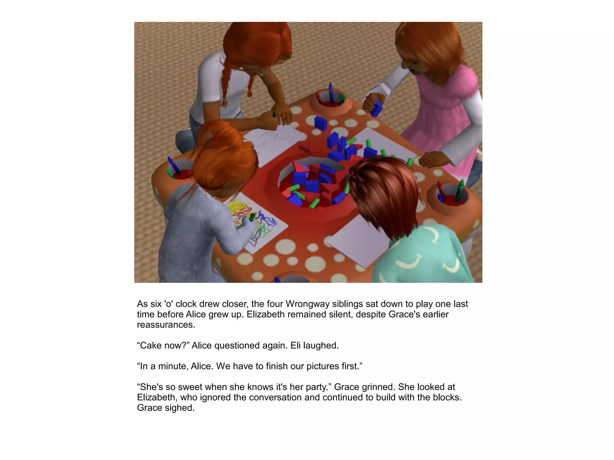 As six 'o' clock drew closer, the four Wrongway siblings sat down to play one last
time before Alice grew up. Elizabeth remained silent, despite Grace's earlier
reassurances.

“Cake now?” Alice questioned again. Eli laughed.

“In a minute, Alice. We have to finish our pictures first.”

“She's so sweet when she knows it's her party.” Grace grinned. She looked at
Elizabeth, who ignored the conversation and continued to build with the blocks.
Grace sighed.
 