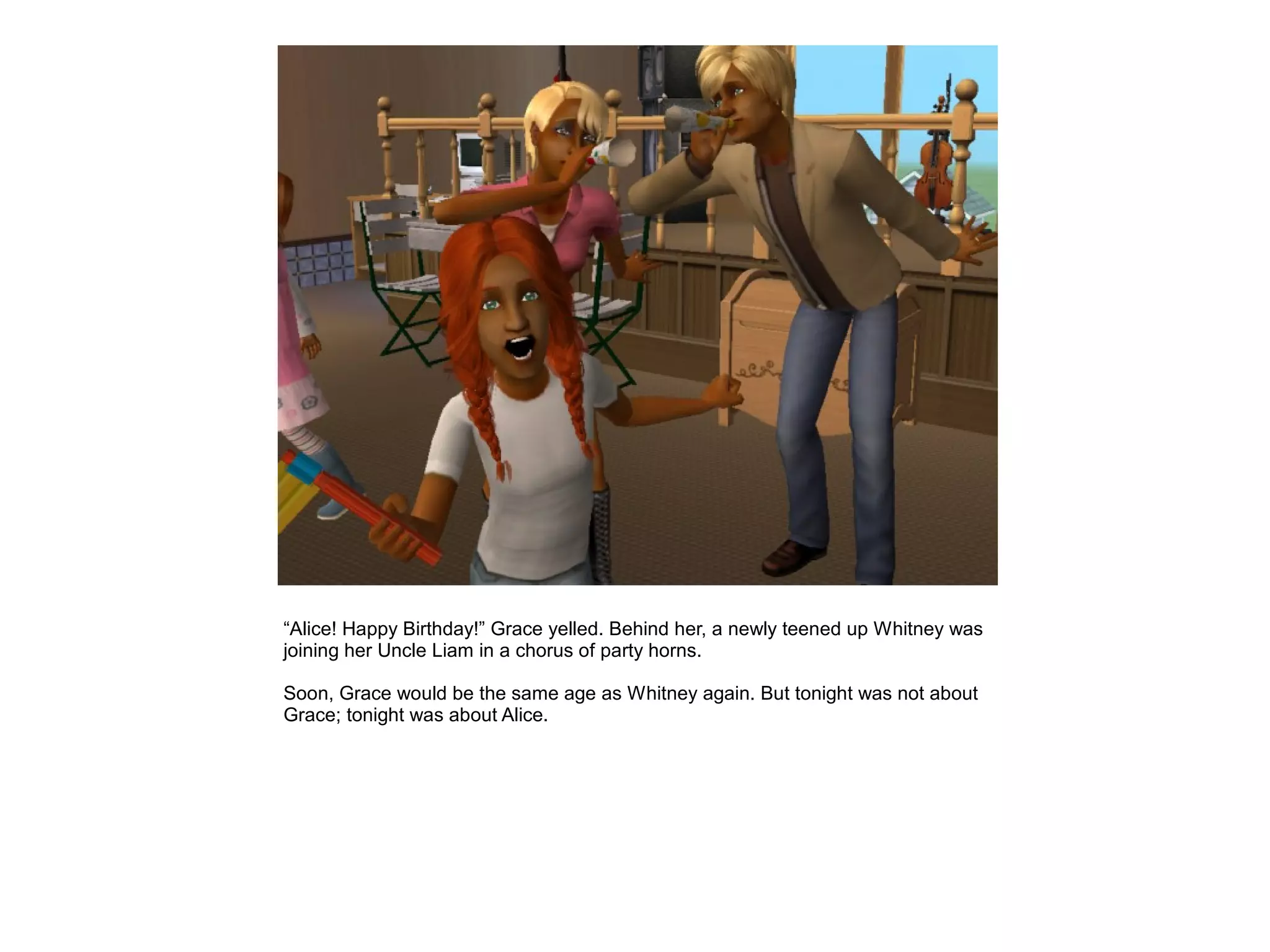 “Alice! Happy Birthday!” Grace yelled. Behind her, a newly teened up Whitney was
joining her Uncle Liam in a chorus of party horns.

Soon, Grace would be the same age as Whitney again. But tonight was not about
Grace; tonight was about Alice.
 