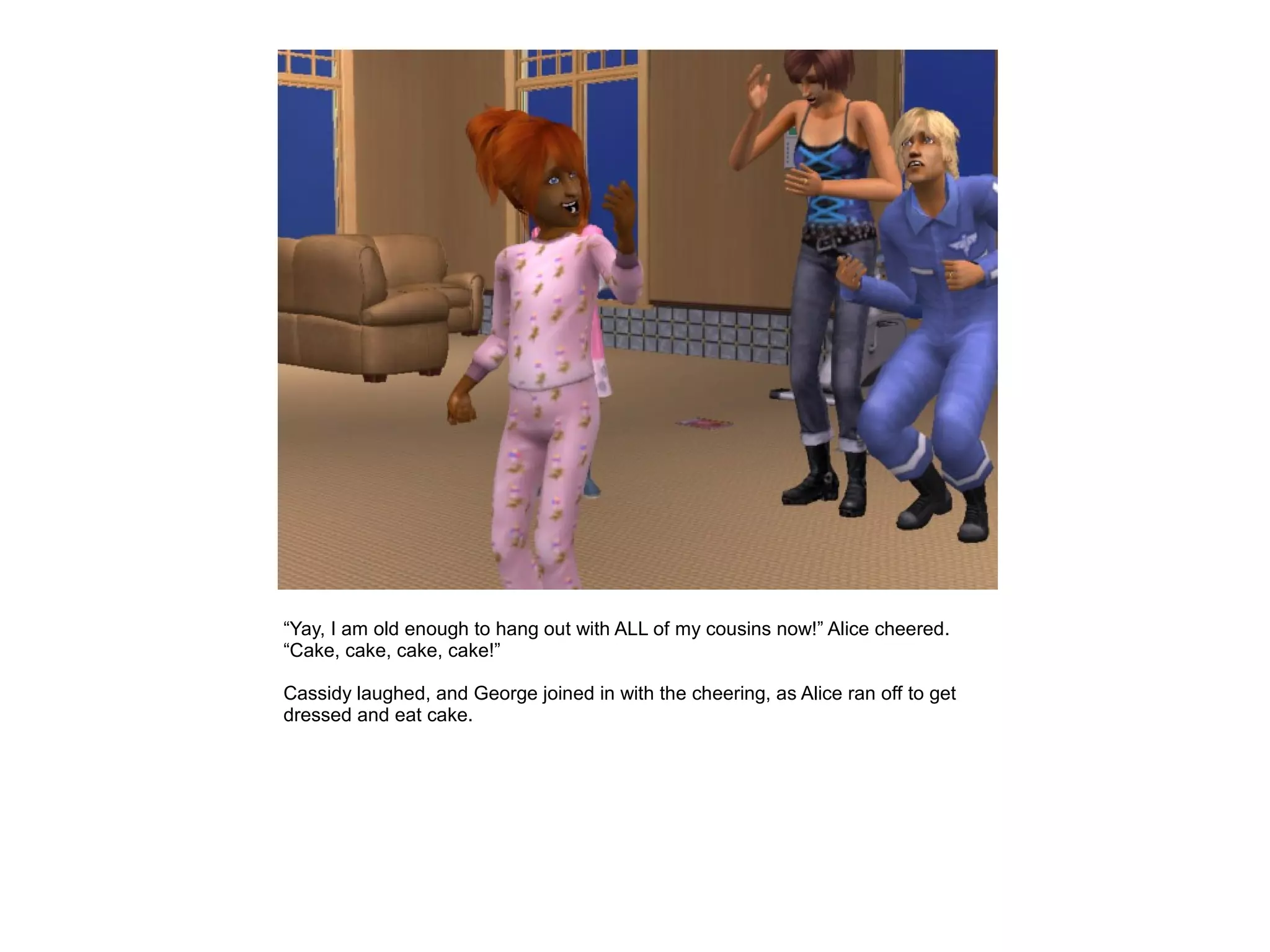 “Yay, I am old enough to hang out with ALL of my cousins now!” Alice cheered.
“Cake, cake, cake, cake!”

Cassidy laughed, and George joined in with the cheering, as Alice ran off to get
dressed and eat cake.
 