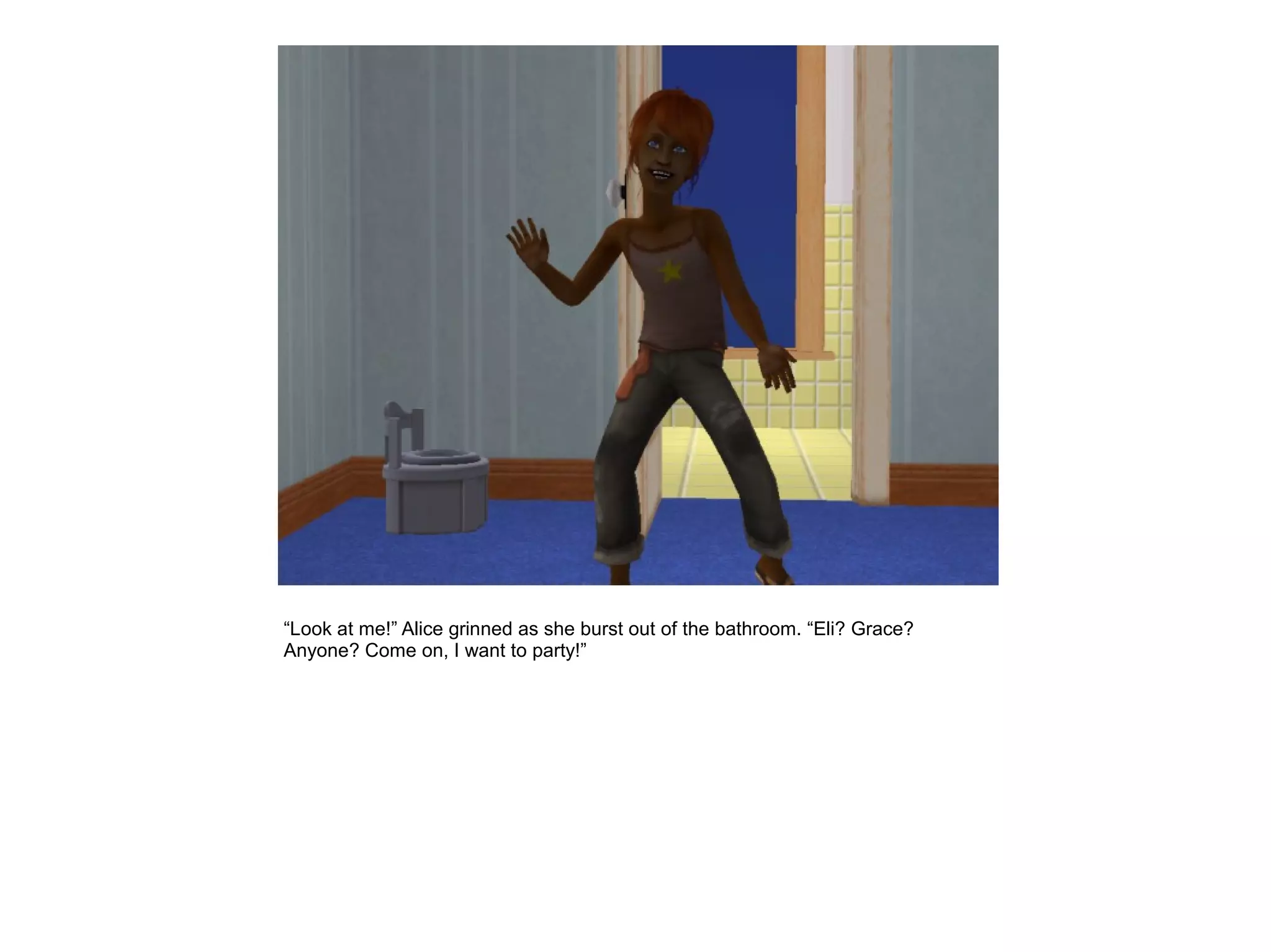 “Look at me!” Alice grinned as she burst out of the bathroom. “Eli? Grace?
Anyone? Come on, I want to party!”
 