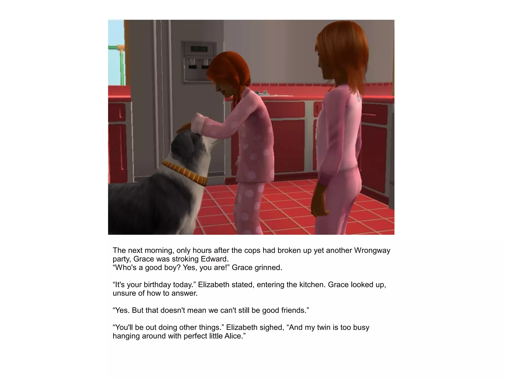 The next morning, only hours after the cops had broken up yet another Wrongway
party, Grace was stroking Edward.
“Who's a good boy? Yes, you are!” Grace grinned.

“It's your birthday today.” Elizabeth stated, entering the kitchen. Grace looked up,
unsure of how to answer.

“Yes. But that doesn't mean we can't still be good friends.”

“You'll be out doing other things.” Elizabeth sighed, “And my twin is too busy
hanging around with perfect little Alice.”
 