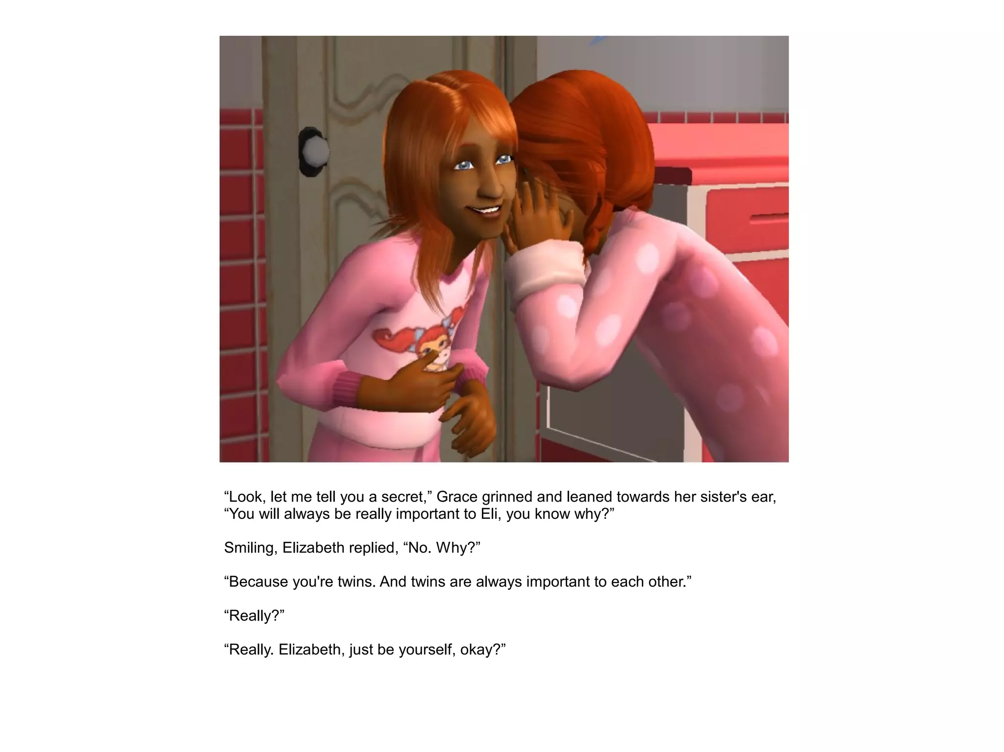 “Look, let me tell you a secret,” Grace grinned and leaned towards her sister's ear,
“You will always be really important to Eli, you know why?”

Smiling, Elizabeth replied, “No. Why?”

“Because you're twins. And twins are always important to each other.”

“Really?”

“Really. Elizabeth, just be yourself, okay?”
 