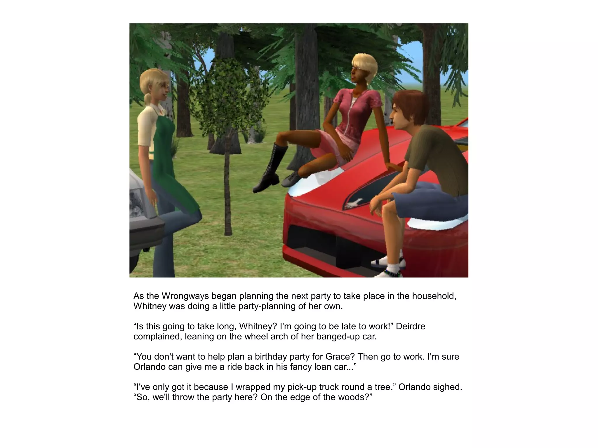 As the Wrongways began planning the next party to take place in the household,
Whitney was doing a little party-planning of her own.

“Is this going to take long, Whitney? I'm going to be late to work!” Deirdre
complained, leaning on the wheel arch of her banged-up car.

“You don't want to help plan a birthday party for Grace? Then go to work. I'm sure
Orlando can give me a ride back in his fancy loan car...”

“I've only got it because I wrapped my pick-up truck round a tree.” Orlando sighed.
“So, we'll throw the party here? On the edge of the woods?”
 
