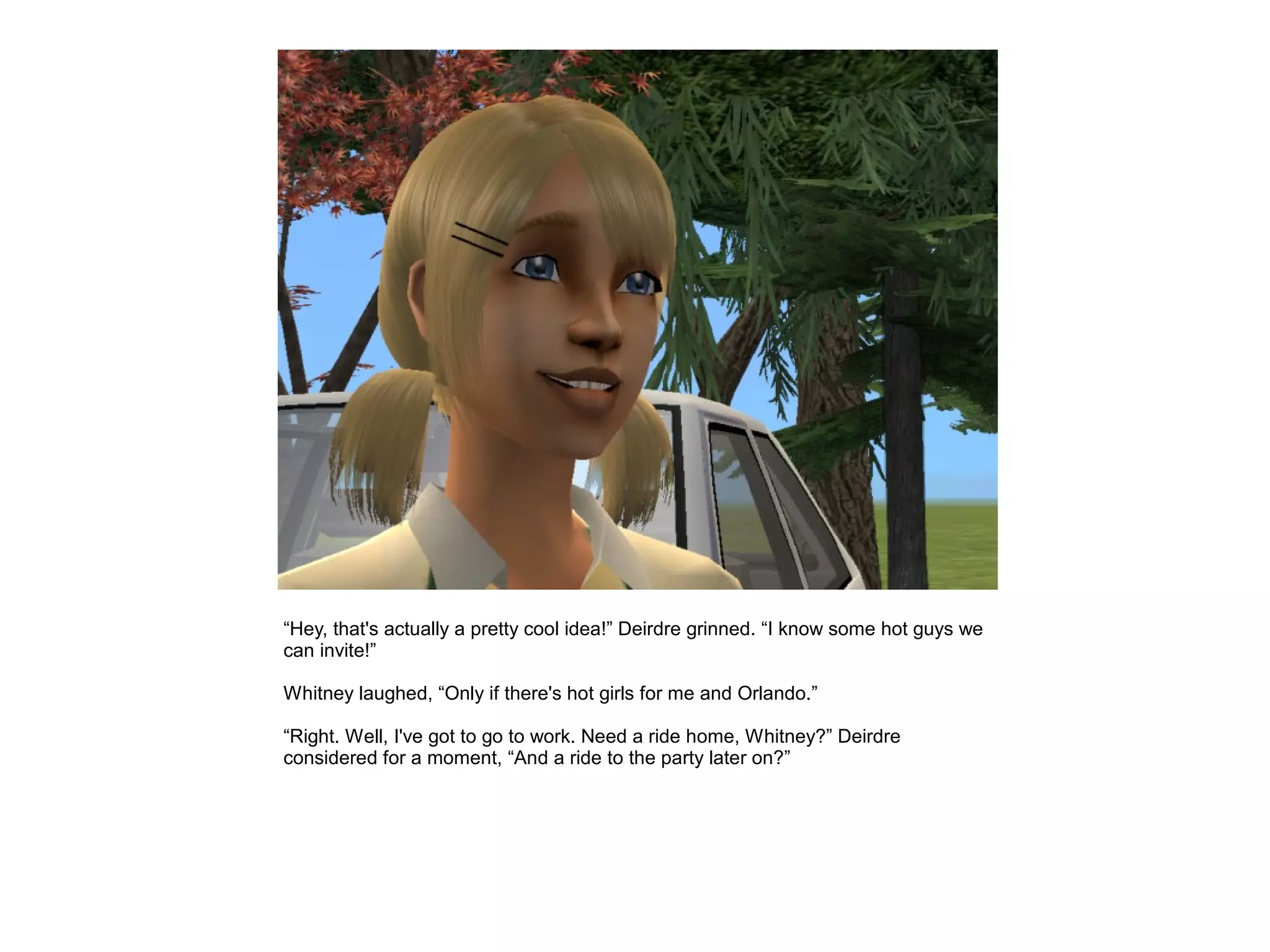 “Hey, that's actually a pretty cool idea!” Deirdre grinned. “I know some hot guys we
can invite!”

Whitney laughed, “Only if there's hot girls for me and Orlando.”

“Right. Well, I've got to go to work. Need a ride home, Whitney?” Deirdre
considered for a moment, “And a ride to the party later on?”
 