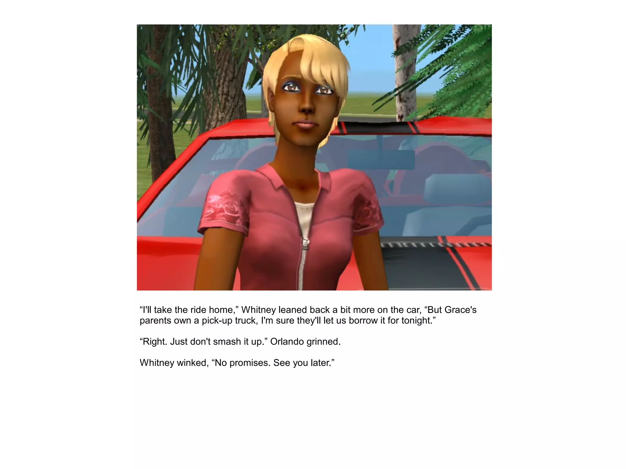“I'll take the ride home,” Whitney leaned back a bit more on the car, “But Grace's
parents own a pick-up truck, I'm sure they'll let us borrow it for tonight.”

“Right. Just don't smash it up.” Orlando grinned.

Whitney winked, “No promises. See you later.”
 