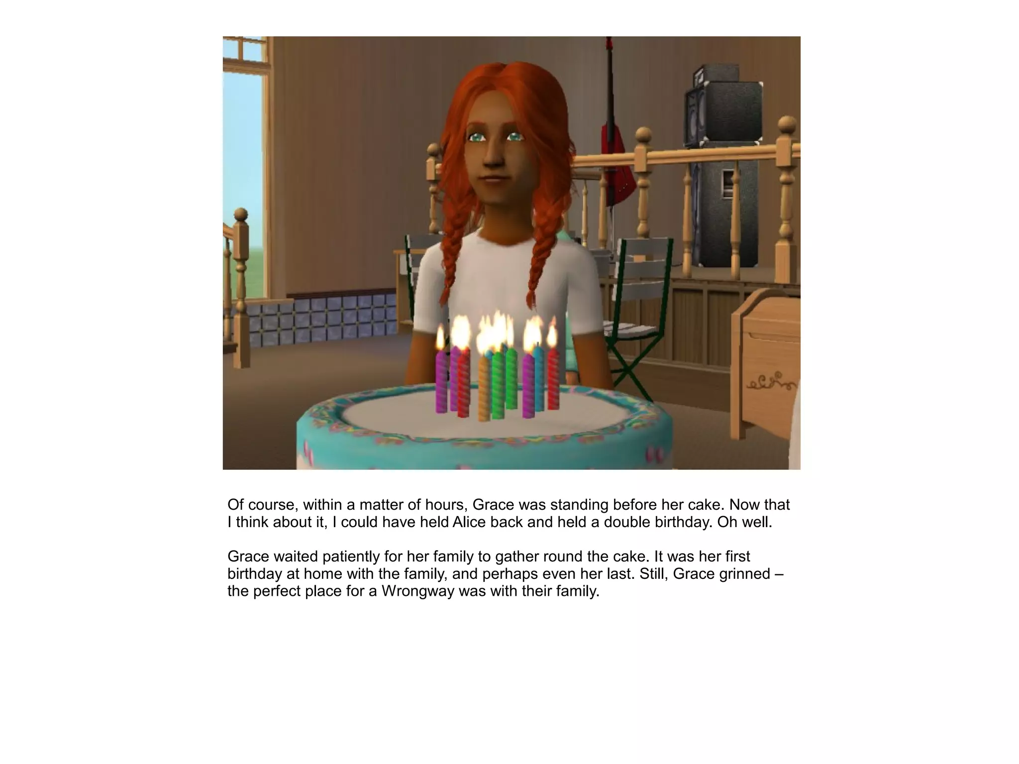 Of course, within a matter of hours, Grace was standing before her cake. Now that
I think about it, I could have held Alice back and held a double birthday. Oh well.

Grace waited patiently for her family to gather round the cake. It was her first
birthday at home with the family, and perhaps even her last. Still, Grace grinned –
the perfect place for a Wrongway was with their family.
 