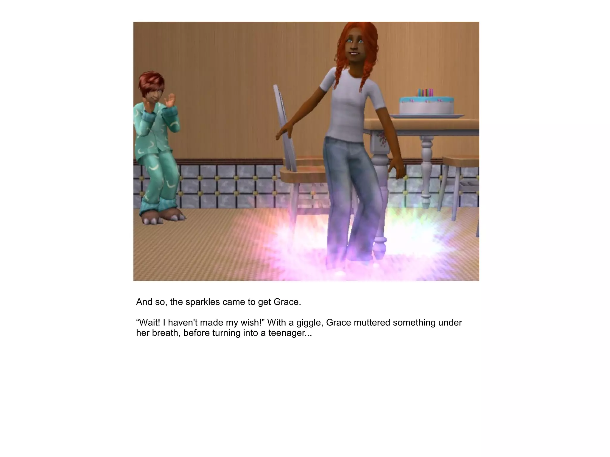 And so, the sparkles came to get Grace.

“Wait! I haven't made my wish!” With a giggle, Grace muttered something under
her breath, before turning into a teenager...
 