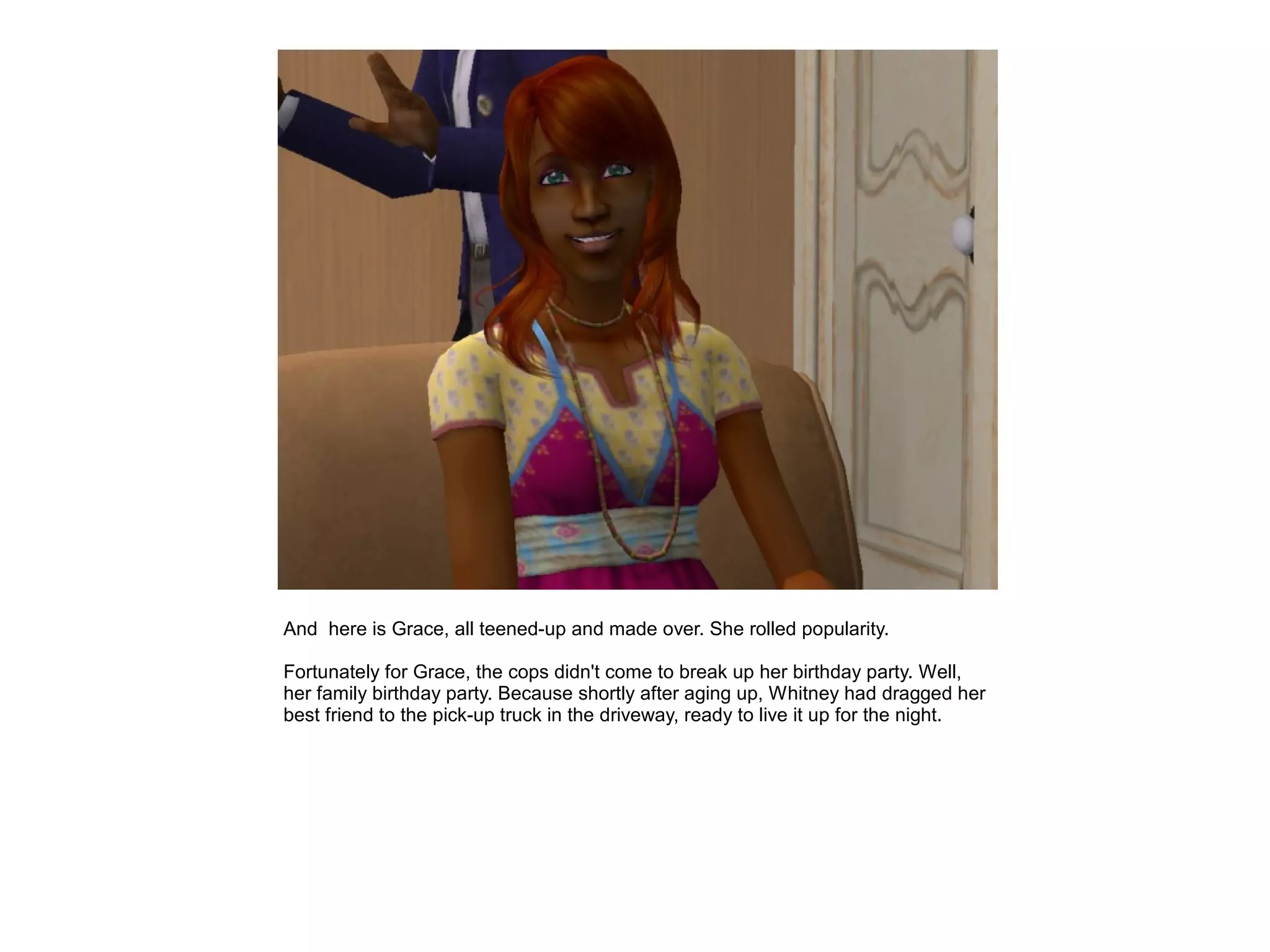 And here is Grace, all teened-up and made over. She rolled popularity.

Fortunately for Grace, the cops didn't come to break up her birthday party. Well,
her family birthday party. Because shortly after aging up, Whitney had dragged her
best friend to the pick-up truck in the driveway, ready to live it up for the night.
 