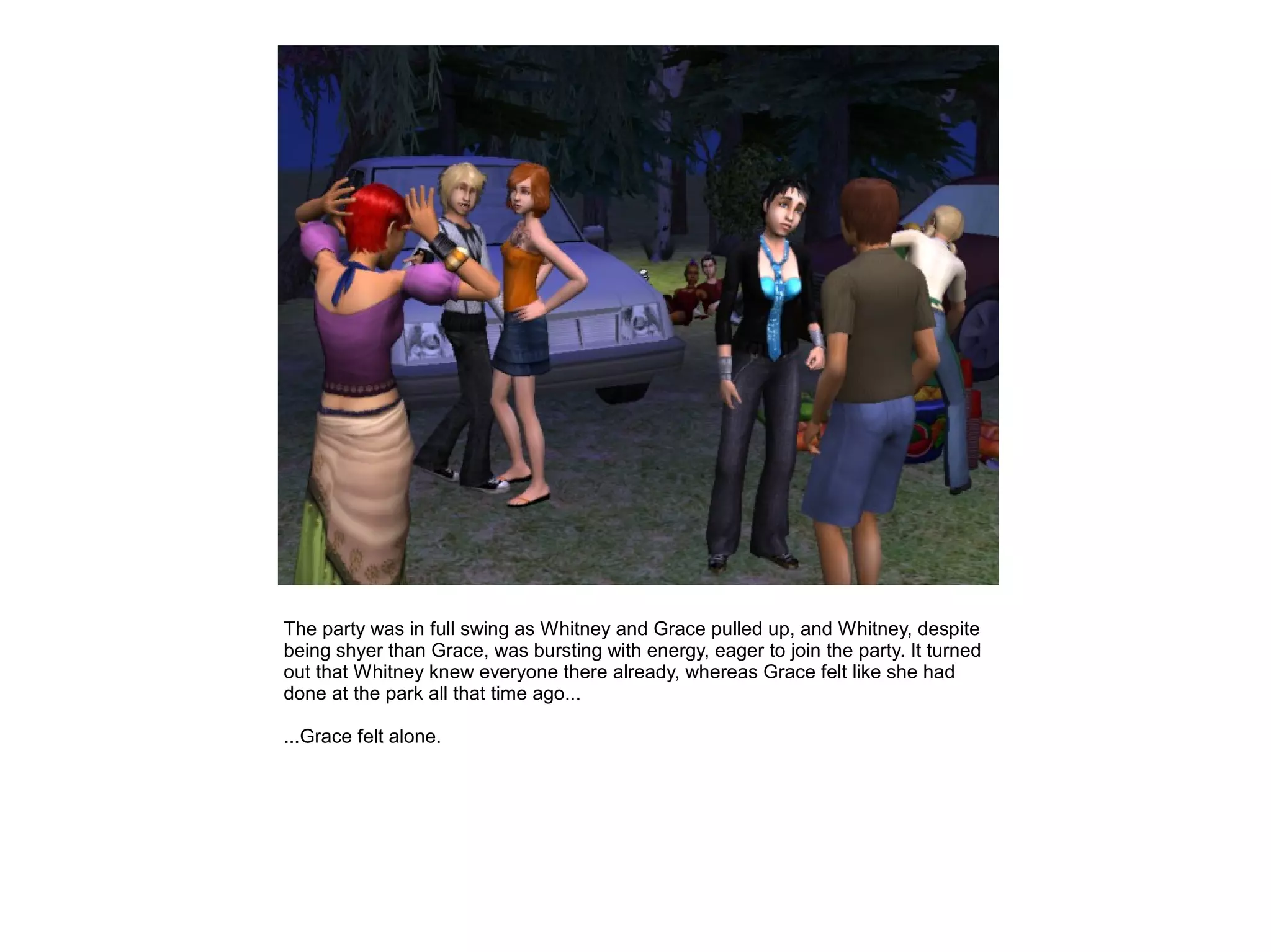 The party was in full swing as Whitney and Grace pulled up, and Whitney, despite
being shyer than Grace, was bursting with energy, eager to join the party. It turned
out that Whitney knew everyone there already, whereas Grace felt like she had
done at the park all that time ago...

...Grace felt alone.
 