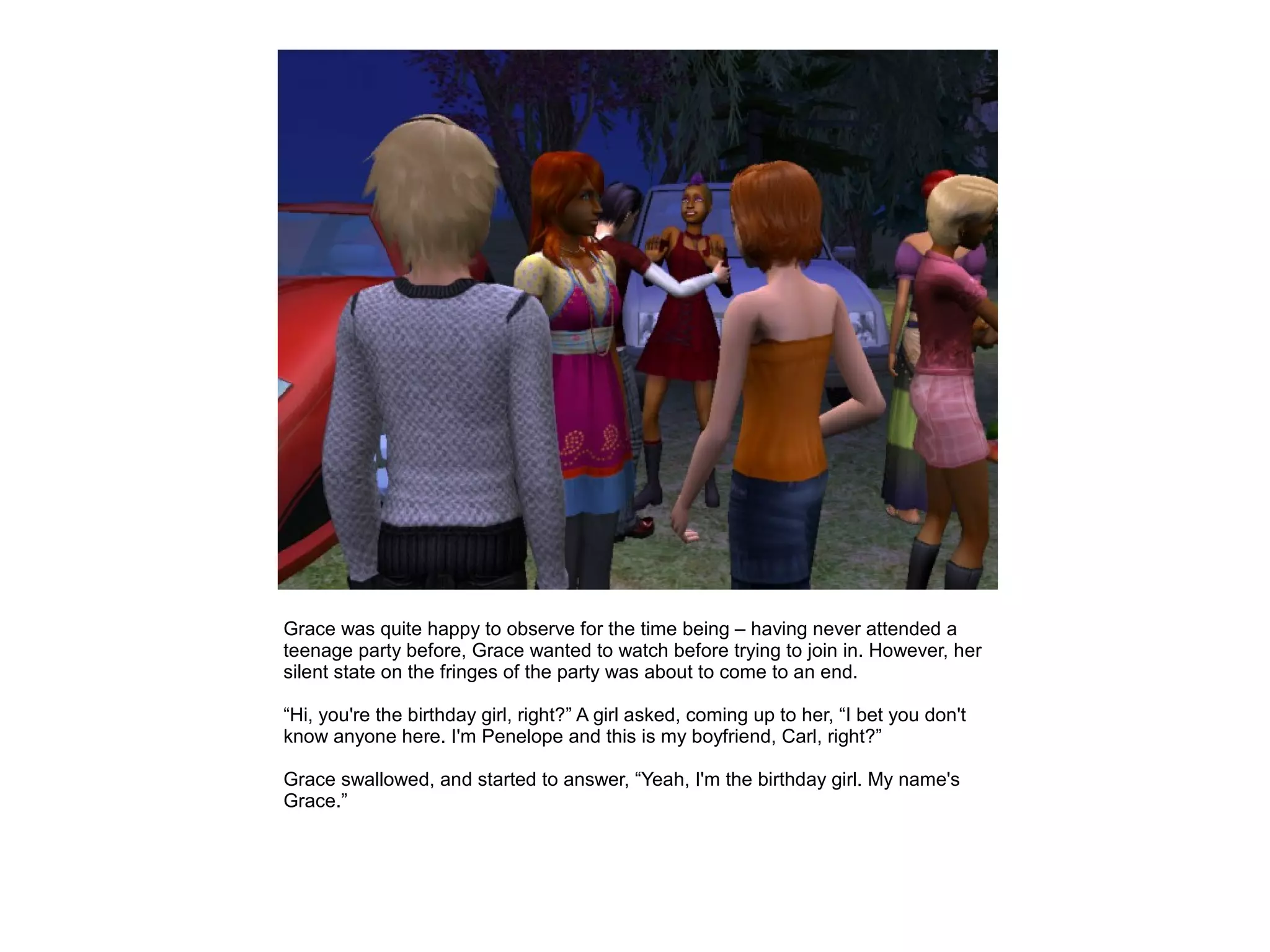 Grace was quite happy to observe for the time being – having never attended a
teenage party before, Grace wanted to watch before trying to join in. However, her
silent state on the fringes of the party was about to come to an end.

“Hi, you're the birthday girl, right?” A girl asked, coming up to her, “I bet you don't
know anyone here. I'm Penelope and this is my boyfriend, Carl, right?”

Grace swallowed, and started to answer, “Yeah, I'm the birthday girl. My name's
Grace.”
 