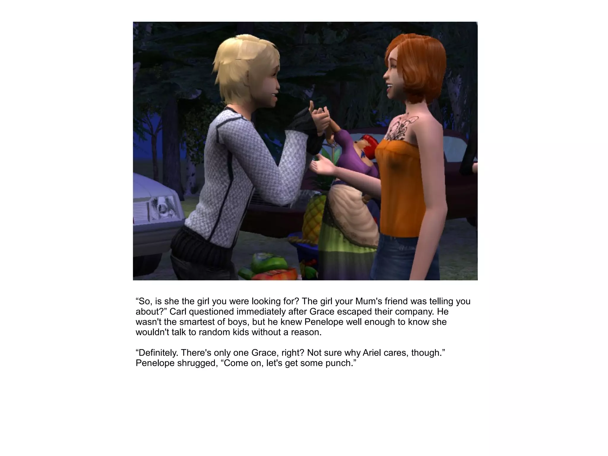 “So, is she the girl you were looking for? The girl your Mum's friend was telling you
about?” Carl questioned immediately after Grace escaped their company. He
wasn't the smartest of boys, but he knew Penelope well enough to know she
wouldn't talk to random kids without a reason.

“Definitely. There's only one Grace, right? Not sure why Ariel cares, though.”
Penelope shrugged, “Come on, let's get some punch.”
 