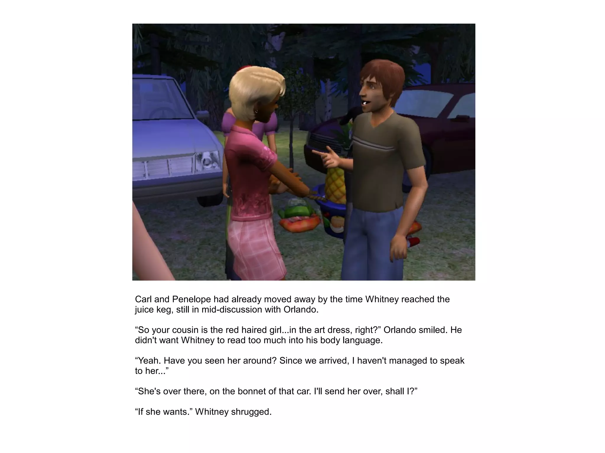Carl and Penelope had already moved away by the time Whitney reached the
juice keg, still in mid-discussion with Orlando.

“So your cousin is the red haired girl...in the art dress, right?” Orlando smiled. He
didn't want Whitney to read too much into his body language.

“Yeah. Have you seen her around? Since we arrived, I haven't managed to speak
to her...”

“She's over there, on the bonnet of that car. I'll send her over, shall I?”

“If she wants.” Whitney shrugged.
 