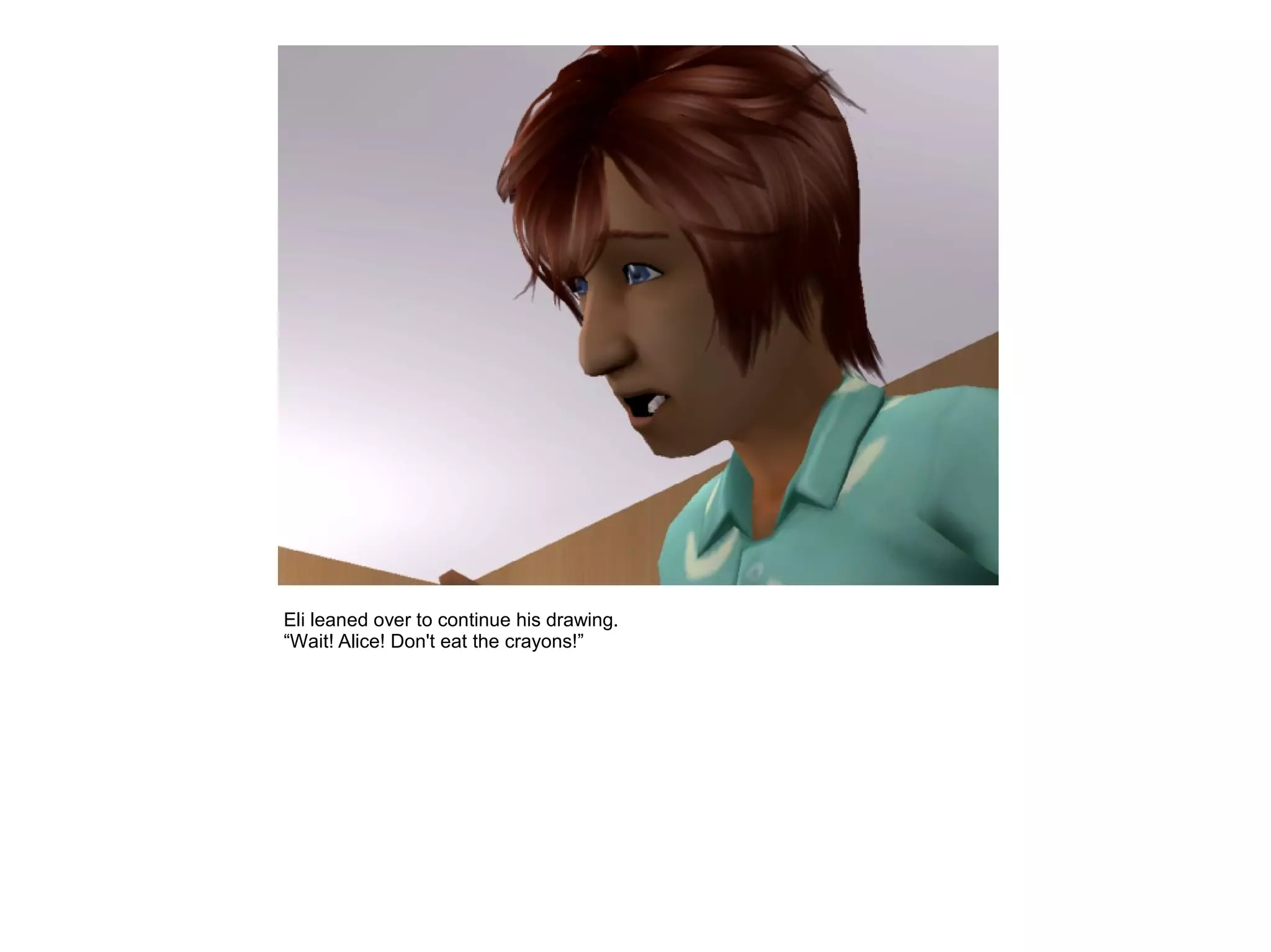 Eli leaned over to continue his drawing.
“Wait! Alice! Don't eat the crayons!”
 