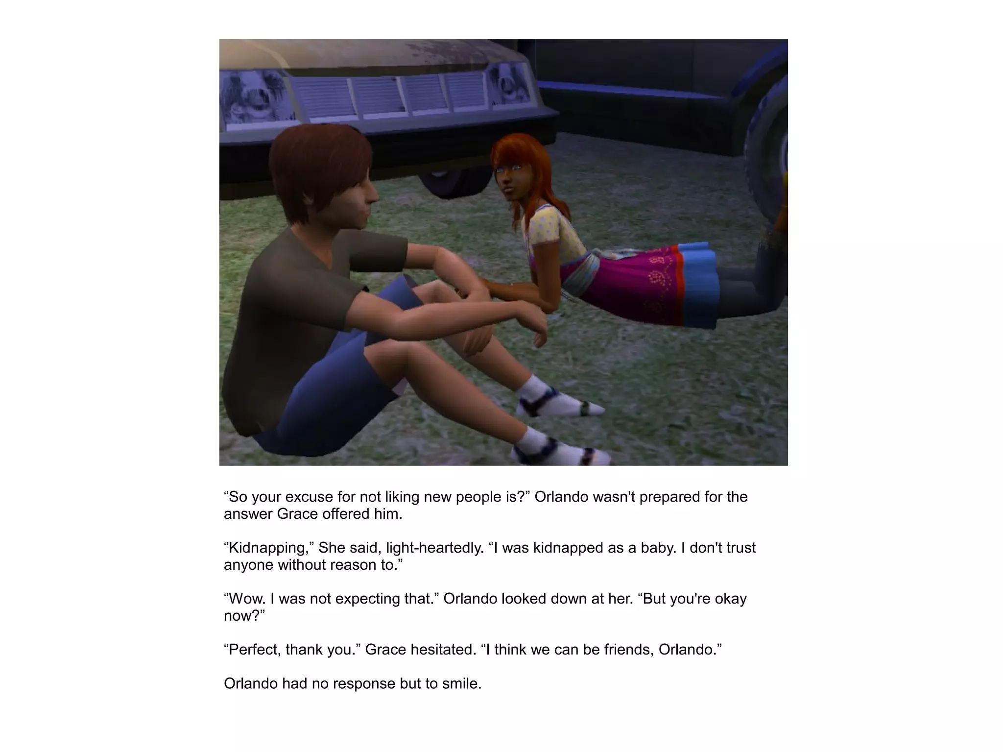 “So your excuse for not liking new people is?” Orlando wasn't prepared for the
answer Grace offered him.

“Kidnapping,” She said, light-heartedly. “I was kidnapped as a baby. I don't trust
anyone without reason to.”

“Wow. I was not expecting that.” Orlando looked down at her. “But you're okay
now?”

“Perfect, thank you.” Grace hesitated. “I think we can be friends, Orlando.”

Orlando had no response but to smile.
 