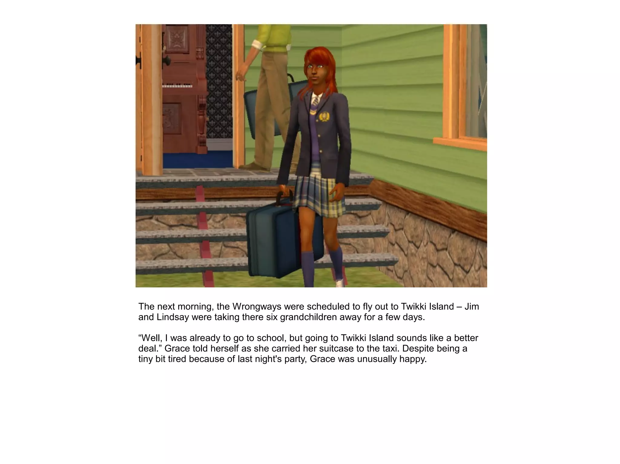 The next morning, the Wrongways were scheduled to fly out to Twikki Island – Jim
and Lindsay were taking there six grandchildren away for a few days.

“Well, I was already to go to school, but going to Twikki Island sounds like a better
deal.” Grace told herself as she carried her suitcase to the taxi. Despite being a
tiny bit tired because of last night's party, Grace was unusually happy.
 