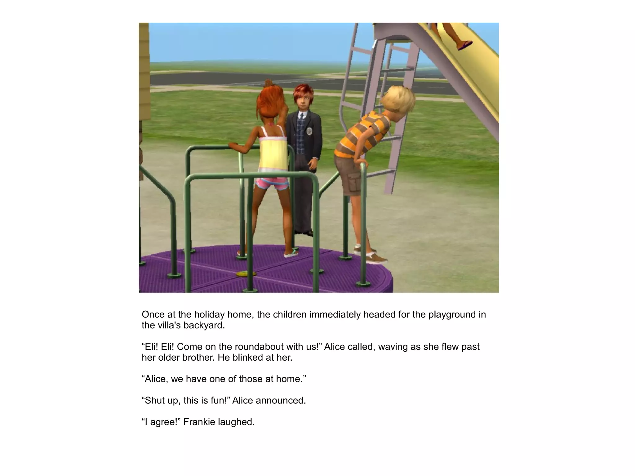 Once at the holiday home, the children immediately headed for the playground in
the villa's backyard.

“Eli! Eli! Come on the roundabout with us!” Alice called, waving as she flew past
her older brother. He blinked at her.

“Alice, we have one of those at home.”

“Shut up, this is fun!” Alice announced.

“I agree!” Frankie laughed.
 
