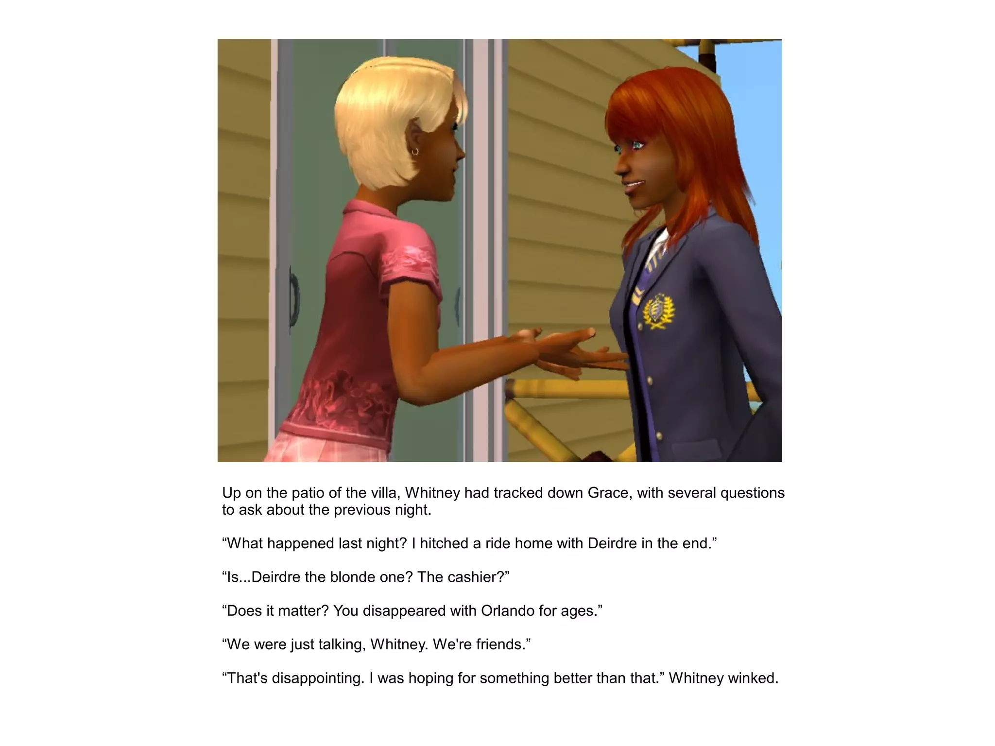 Up on the patio of the villa, Whitney had tracked down Grace, with several questions
to ask about the previous night.

“What happened last night? I hitched a ride home with Deirdre in the end.”

“Is...Deirdre the blonde one? The cashier?”

“Does it matter? You disappeared with Orlando for ages.”

“We were just talking, Whitney. We're friends.”

“That's disappointing. I was hoping for something better than that.” Whitney winked.
 