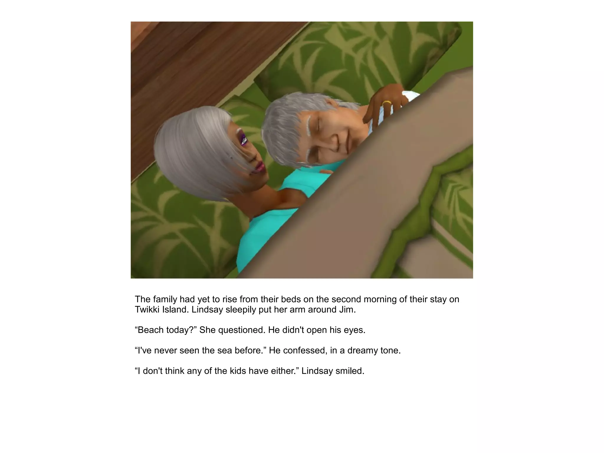 The family had yet to rise from their beds on the second morning of their stay on
Twikki Island. Lindsay sleepily put her arm around Jim.

“Beach today?” She questioned. He didn't open his eyes.

“I've never seen the sea before.” He confessed, in a dreamy tone.

“I don't think any of the kids have either.” Lindsay smiled.
 