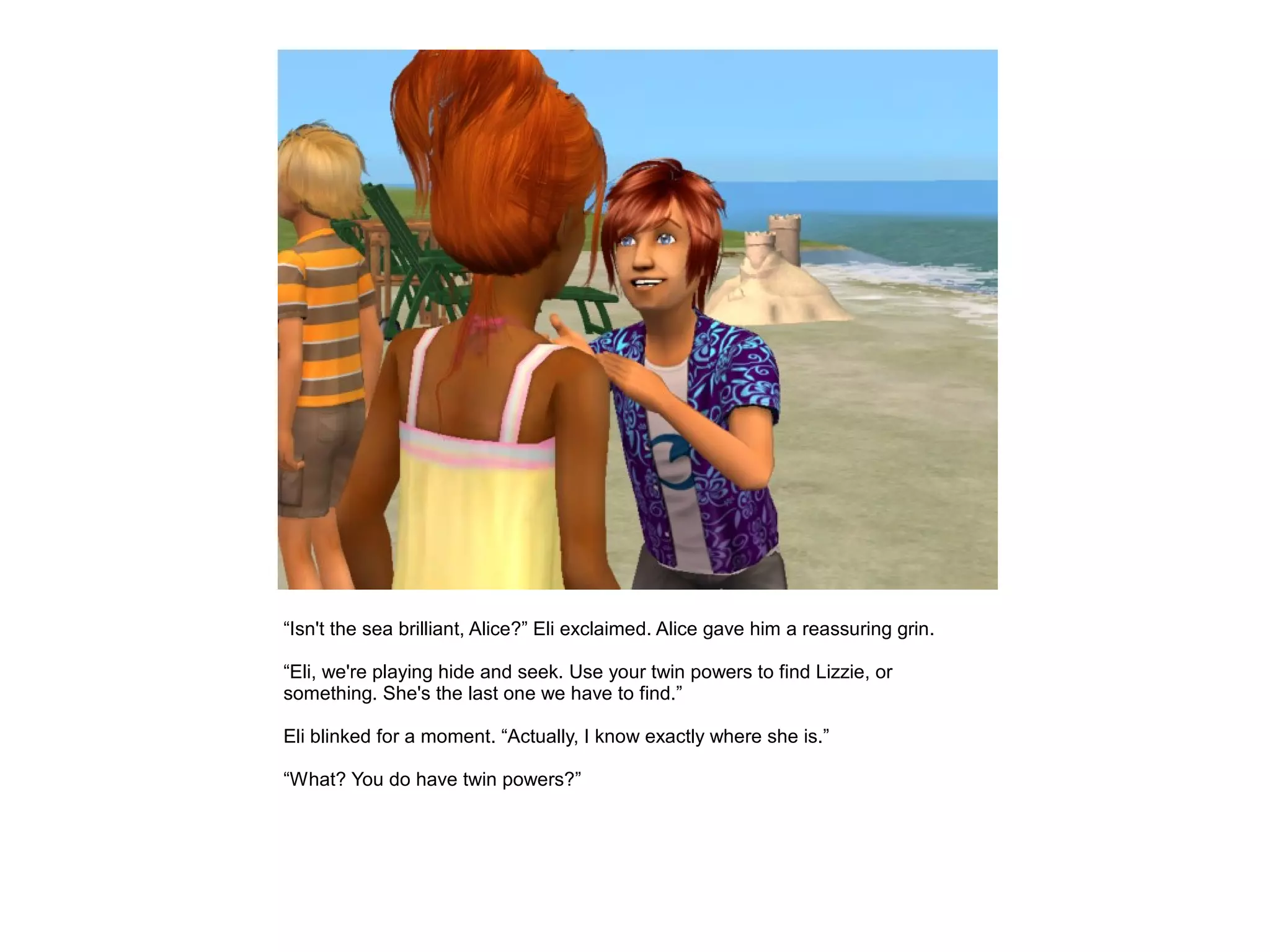 “Isn't the sea brilliant, Alice?” Eli exclaimed. Alice gave him a reassuring grin.

“Eli, we're playing hide and seek. Use your twin powers to find Lizzie, or
something. She's the last one we have to find.”

Eli blinked for a moment. “Actually, I know exactly where she is.”

“What? You do have twin powers?”
 